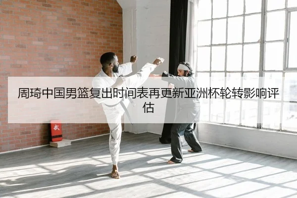 周琦中国男篮复出时间表再更新亚洲杯轮转影响评估